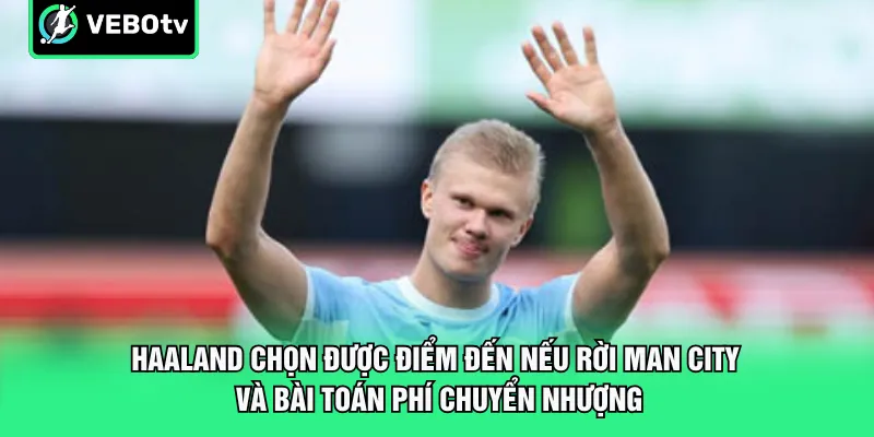 Haaland chọn được điểm đến nếu rời Man City và bài toán phí chuyển nhượng